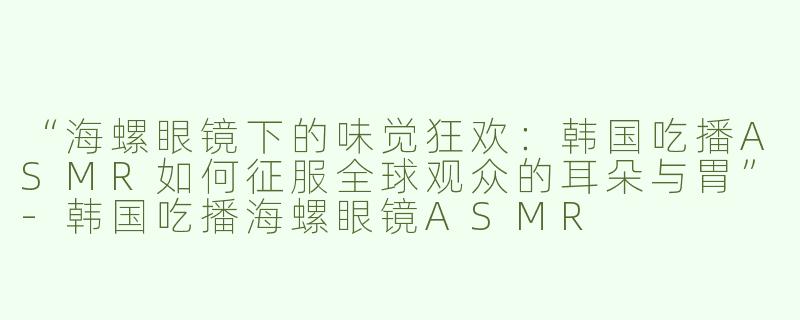 “海螺眼镜下的味觉狂欢：韩国吃播ASMR如何征服全球观众的耳朵与胃”-韩国吃播海螺眼镜ASMR