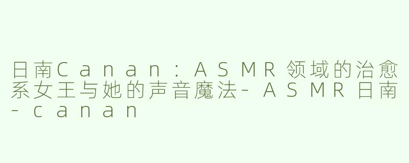日南Canan：ASMR领域的治愈系女王与她的声音魔法-ASMR日南-canan