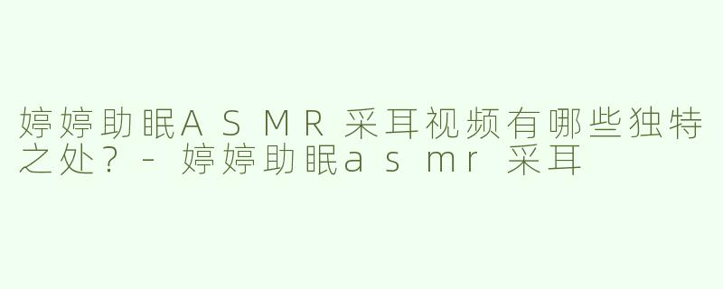 婷婷助眠ASMR采耳视频有哪些独特之处？-婷婷助眠asmr采耳