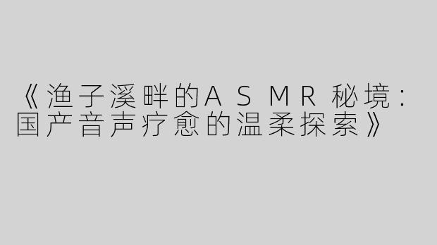 《渔子溪畔的ASMR秘境：国产音声疗愈的温柔探索》