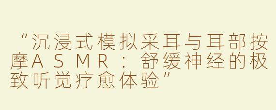 “沉浸式模拟采耳与耳部按摩ASMR：舒缓神经的极致听觉疗愈体验”