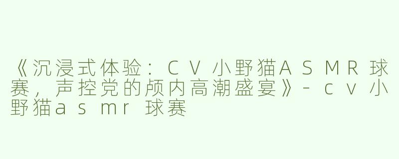 《沉浸式体验：CV小野猫ASMR球赛，声控党的颅内高潮盛宴》-cv小野猫asmr球赛