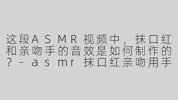 这段ASMR视频中，抹口红和亲吻手的音效是如何制作的？-asmr抹口红亲吻用手
