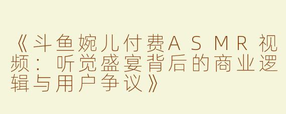 《斗鱼婉儿付费ASMR视频：听觉盛宴背后的商业逻辑与用户争议》