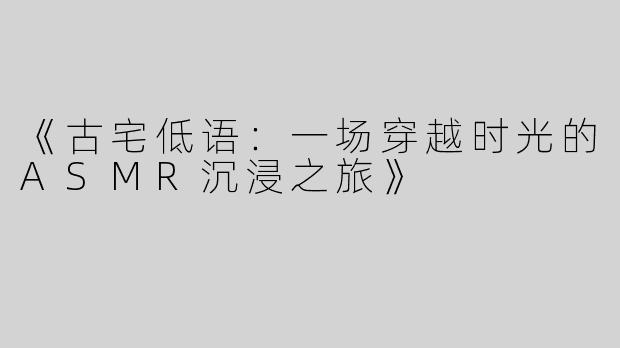 《古宅低语：一场穿越时光的ASMR沉浸之旅》