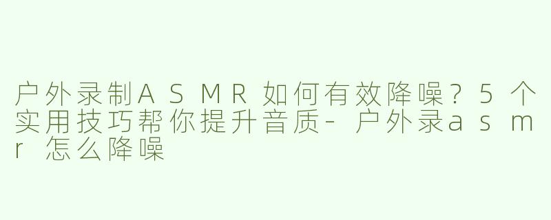 户外录制ASMR如何有效降噪？5个实用技巧帮你提升音质-户外录asmr怎么降噪