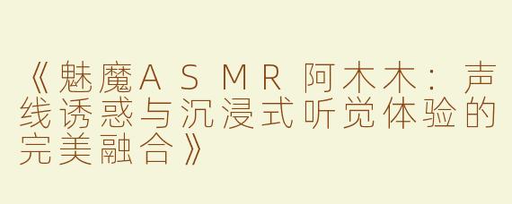《魅魔ASMR阿木木：声线诱惑与沉浸式听觉体验的完美融合》