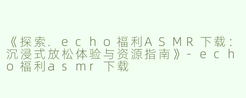 《探索.echo福利ASMR下载：沉浸式放松体验与资源指南》