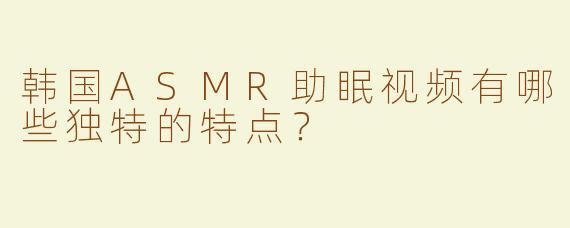 韩国ASMR助眠视频有哪些独特的特点？
