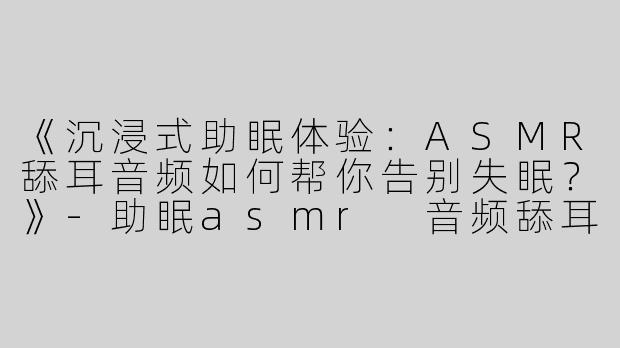 《沉浸式助眠体验：ASMR舔耳音频如何帮你告别失眠？》-助眠asmr 音频舔耳