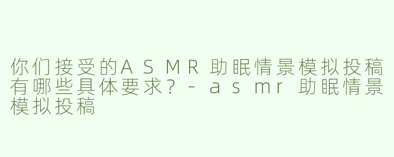 你们接受的ASMR助眠情景模拟投稿有哪些具体要求？-asmr助眠情景模拟投稿