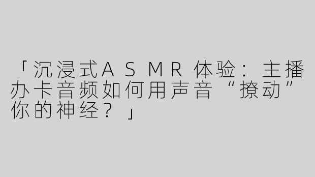 「沉浸式ASMR体验：主播办卡音频如何用声音“撩动”你的神经？」
