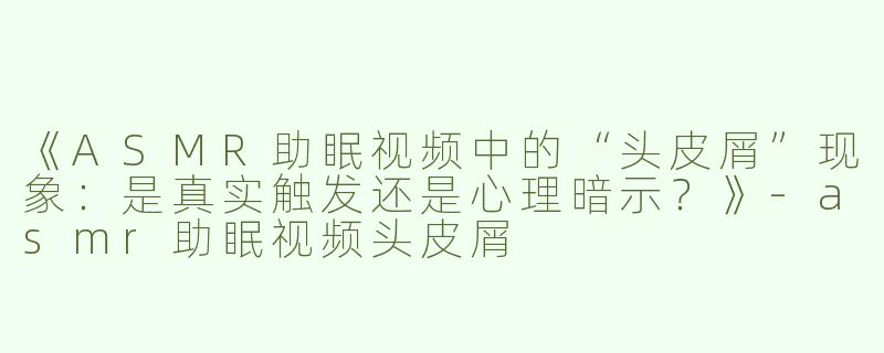 《ASMR助眠视频中的“头皮屑”现象：是真实触发还是心理暗示？》-asmr助眠视频头皮屑