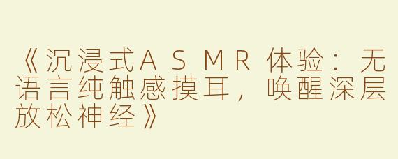 《沉浸式ASMR体验：无语言纯触感摸耳，唤醒深层放松神经》