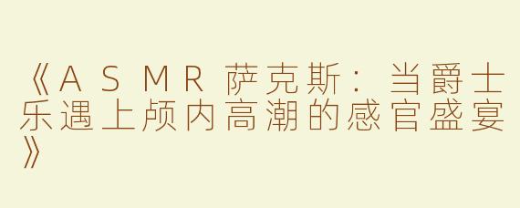 《ASMR萨克斯：当爵士乐遇上颅内高潮的感官盛宴》