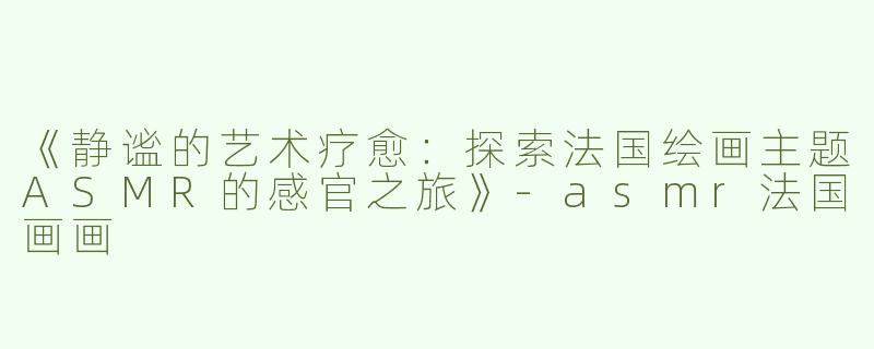 《静谧的艺术疗愈：探索法国绘画主题ASMR的感官之旅》-asmr法国画画