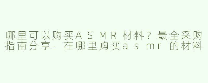 哪里可以购买ASMR材料？最全采购指南分享