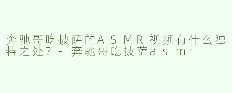 奔驰哥吃披萨的ASMR视频有什么独特之处？-奔驰哥吃披萨asmr