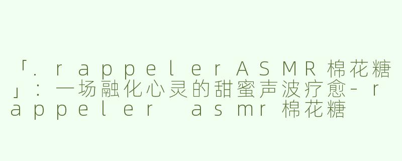 「.rappelerASMR棉花糖」：一场融化心灵的甜蜜声波疗愈-rappeler asmr棉花糖