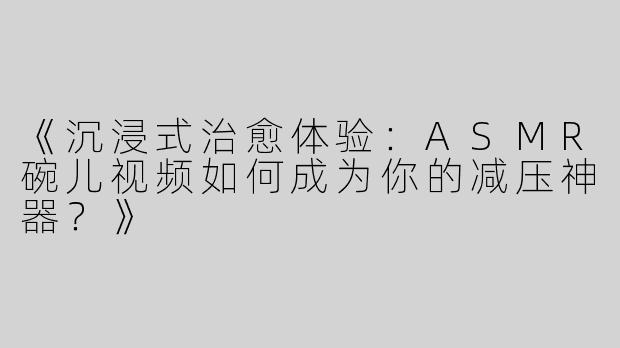 《沉浸式治愈体验：ASMR碗儿视频如何成为你的减压神器？》