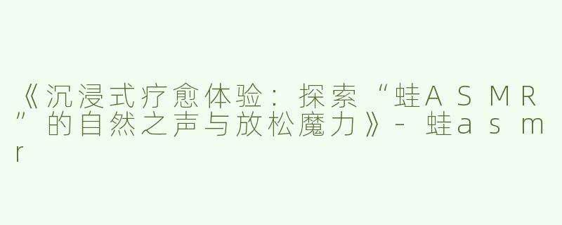 《沉浸式疗愈体验：探索“蛙ASMR”的自然之声与放松魔力》-蛙asmr