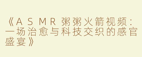 《ASMR粥粥火箭视频：一场治愈与科技交织的感官盛宴》