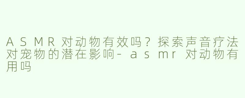 ASMR对动物有效吗？探索声音疗法对宠物的潜在影响-asmr对动物有用吗