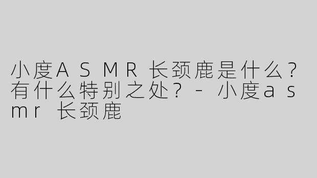 小度ASMR长颈鹿是什么？有什么特别之处？-小度asmr长颈鹿