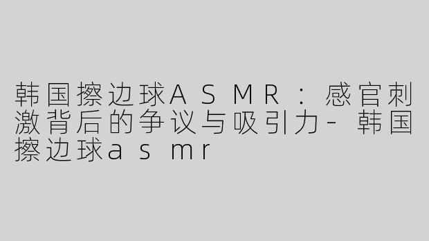 韩国擦边球ASMR：感官刺激背后的争议与吸引力-韩国擦边球asmr