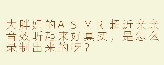 大胖姐的ASMR超近亲亲音效听起来好真实，是怎么录制出来的呀？