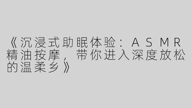 《沉浸式助眠体验：ASMR精油按摩，带你进入深度放松的温柔乡》