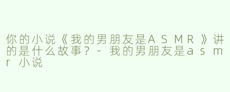 你的小说《我的男朋友是ASMR》讲的是什么故事？-我的男朋友是asmr小说