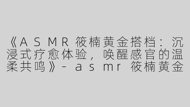《ASMR筱楠黄金搭档：沉浸式疗愈体验，唤醒感官的温柔共鸣》-asmr筱楠黄金搭档