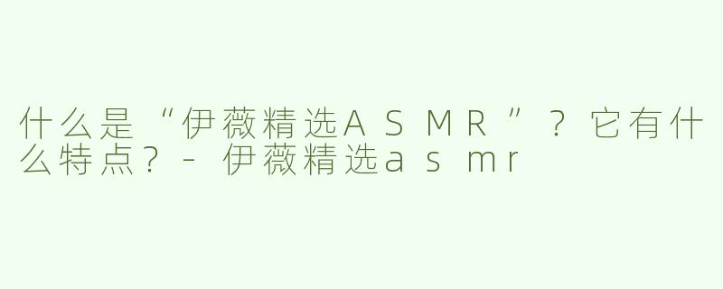 什么是“伊薇精选ASMR”？它有什么特点？-伊薇精选asmr