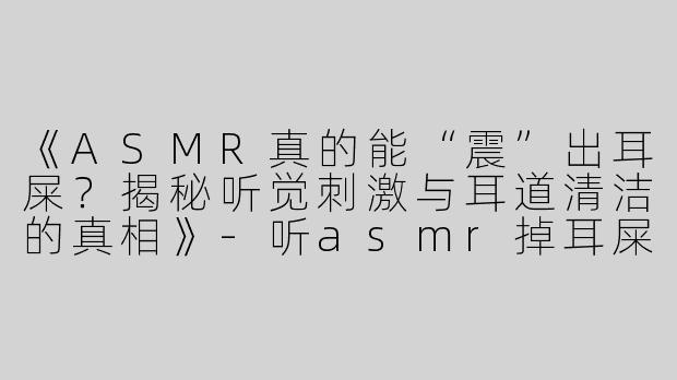 《ASMR真的能“震”出耳屎？揭秘听觉刺激与耳道清洁的真相》-听asmr掉耳屎