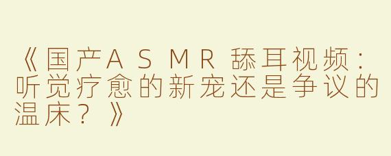 《国产ASMR舔耳视频：听觉疗愈的新宠还是争议的温床？》