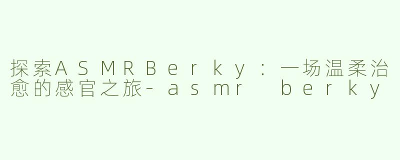 探索ASMRBerky：一场温柔治愈的感官之旅-asmr berky
