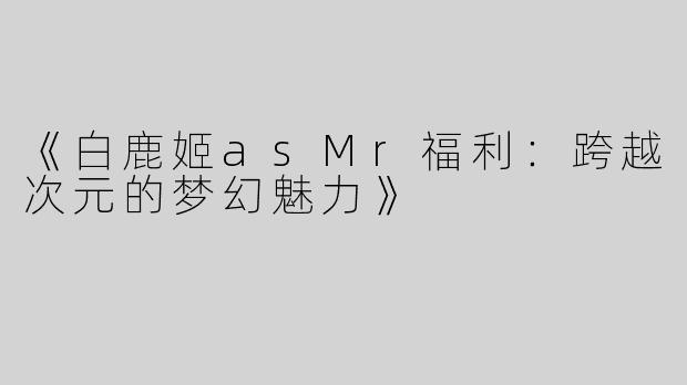 《白鹿姬asMr福利：跨越次元的梦幻魅力》