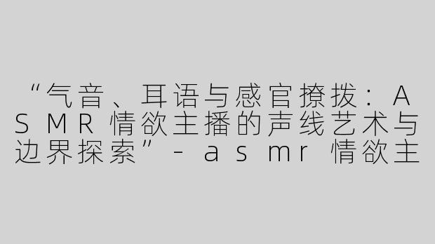 “气音、耳语与感官撩拨：ASMR情欲主播的声线艺术与边界探索”-asmr情欲主播气音