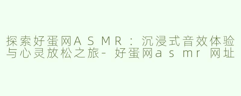 探索好蛋网ASMR：沉浸式音效体验与心灵放松之旅-好蛋网asmr网址