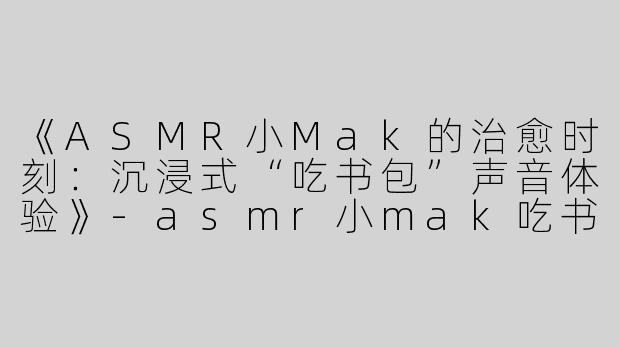 《ASMR小Mak的治愈时刻：沉浸式“吃书包”声音体验》-asmr小mak吃书包