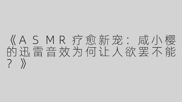 《ASMR疗愈新宠：咸小樱的迅雷音效为何让人欲罢不能？》