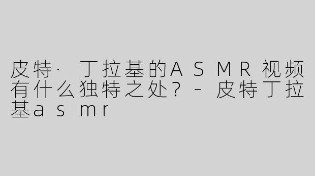 皮特·丁拉基的ASMR视频有什么独特之处？-皮特丁拉基asmr