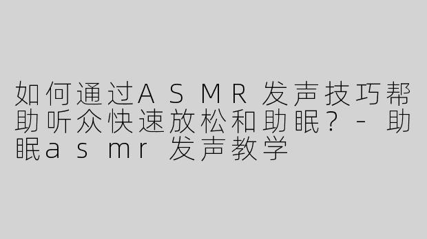 如何通过ASMR发声技巧帮助听众快速放松和助眠？-助眠asmr发声教学