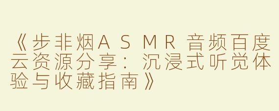 《步非烟ASMR音频百度云资源分享：沉浸式听觉体验与收藏指南》
