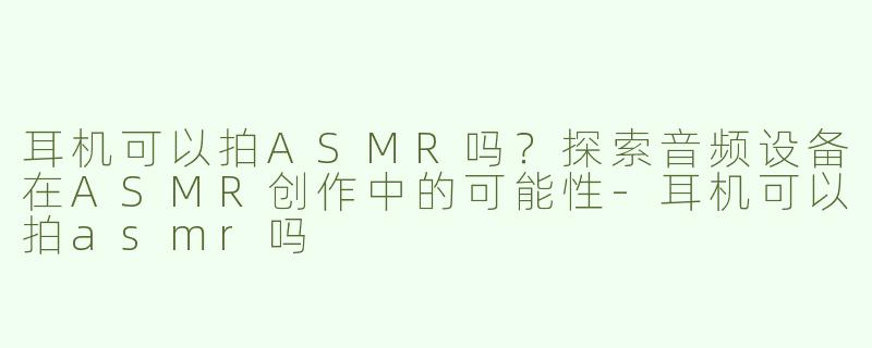 耳机可以拍ASMR吗？探索音频设备在ASMR创作中的可能性-耳机可以拍asmr吗