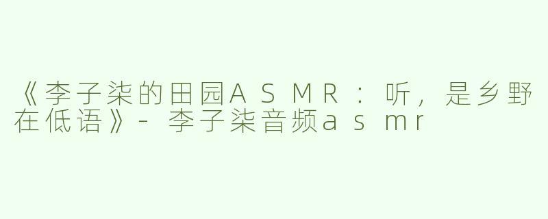 《李子柒的田园ASMR：听，是乡野在低语》-李子柒音频asmr