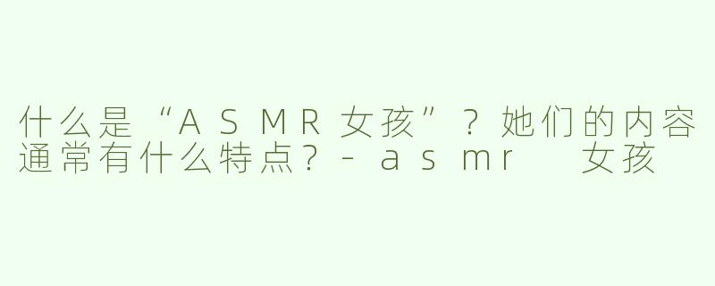 什么是“ASMR女孩”？她们的内容通常有什么特点？-asmr 女孩