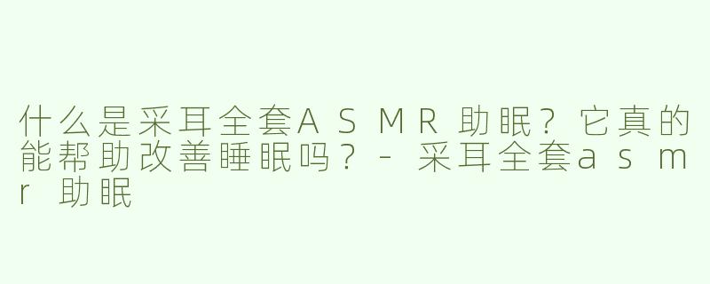 什么是采耳全套ASMR助眠？它真的能帮助改善睡眠吗？-采耳全套asmr助眠