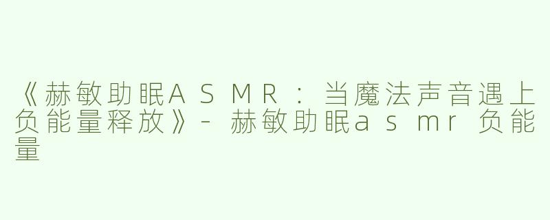 《赫敏助眠ASMR：当魔法声音遇上负能量释放》-赫敏助眠asmr负能量